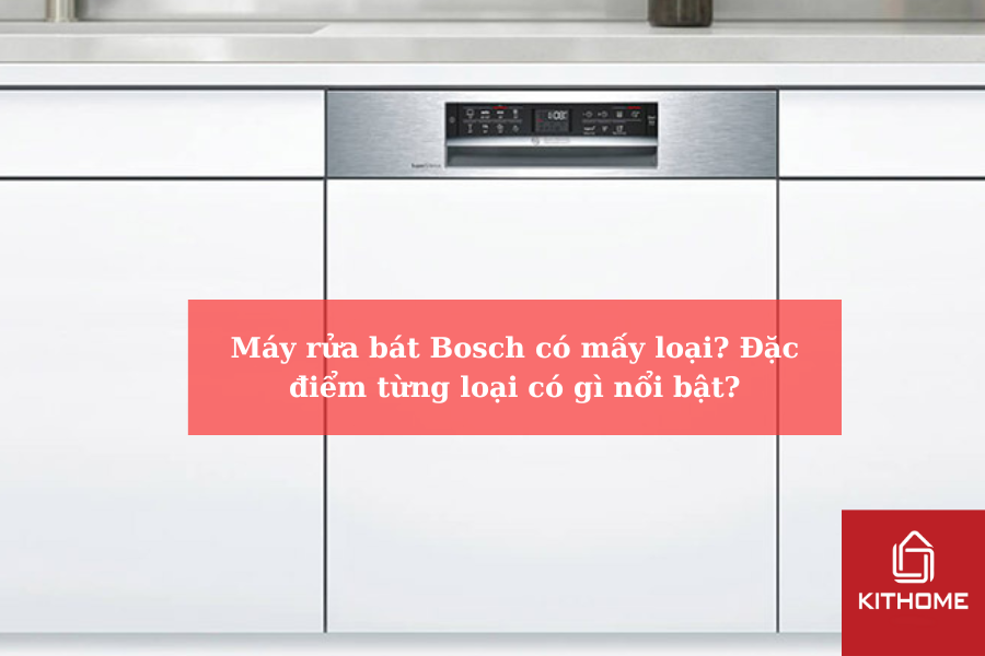Máy rửa bát Bosch có mấy loại Đặc điểm từng loại có gì nổi bật