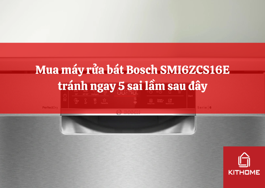 Mua máy rửa bát Bosch SMI6ZCS16E tránh ngay 5 sai lầm sau đây