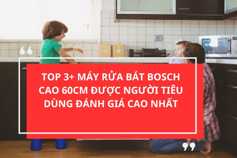 TOP 3+ MÁY RỬA BÁT BOSCH CAO 60CM ĐƯỢC NGƯỜI TIÊU DÙNG ĐÁNH GIÁ CAO NHẤT