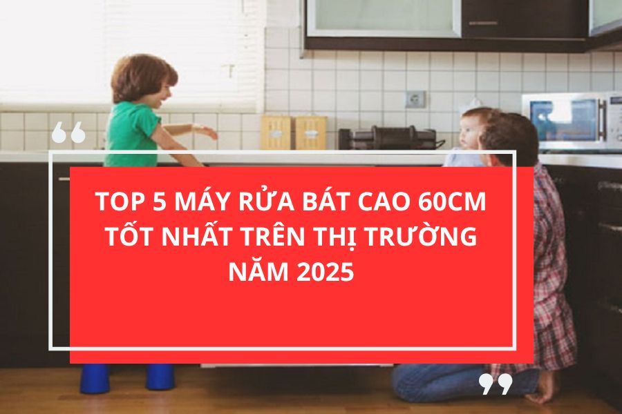 TOP 5 MÁY RỬA BÁT CAO 60CM TỐT NHẤT TRÊN THỊ TRƯỜNG NĂM 2025