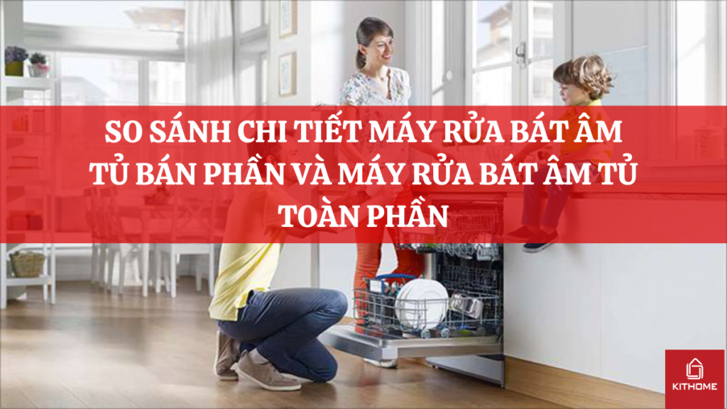 SO SÁNH CHI TIẾT MÁY RỬA BÁT ÂM TỦ BÁN PHẦN VÀ MÁY RỬA BÁT ÂM TỦ TOÀN PHẦN