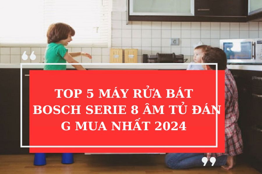 TOP 5 MÁY RỬA BÁT BOSCH SERIE 8 ÂM TỦ ĐÁNG MUA NHẤT 2024