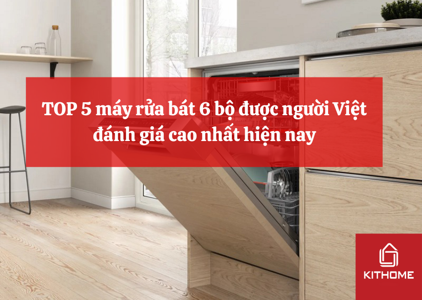 TOP 5 máy rửa bát 6 bộ được người Việt đánh giá cao nhất hiện nay