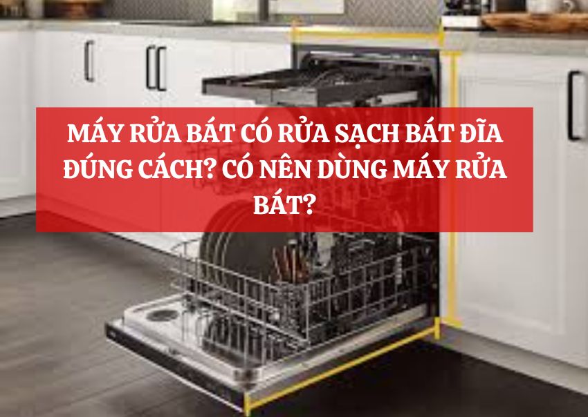 MÁY RỬA BÁT CÓ RỬA SẠCH BÁT ĐĨA ĐÚNG CÁCH? CÓ NÊN DÙNG MÁY RỬA BÁT?